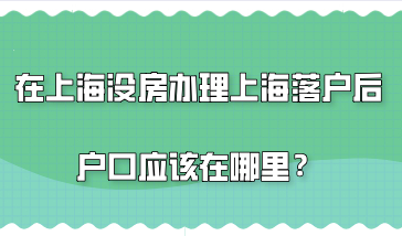 在上海没有买房，这种情况办理上海落户后户口应该在哪里？