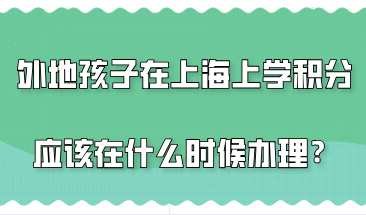 外地孩子在上海上学，上海居住证积分应该在什么时候办理？