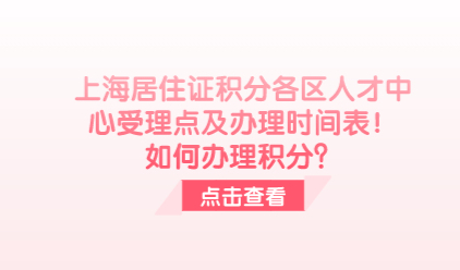 上海居住证积分各区人才中心受理点及办理时间表！如何办理积分？